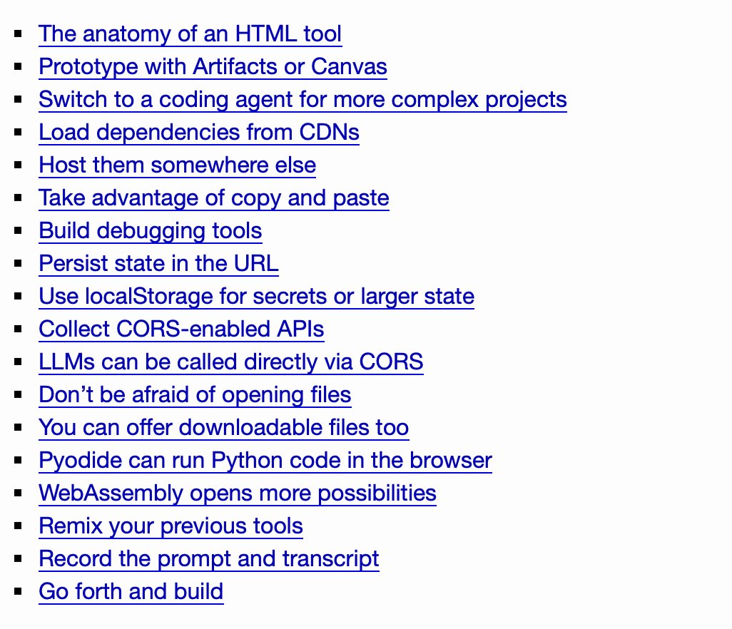 The anatomy of an HTML tool
    Prototype with Artifacts or Canvas
    Switch to a coding agent for more complex projects
    Load dependencies from CDNs
    Host them somewhere else
    Take advantage of copy and paste
    Build debugging tools
    Persist state in the URL
    Use localStorage for secrets or larger state
    Collect CORS-enabled APIs
    LLMs can be called directly via CORS
    Don’t be afraid of opening files
    You can offer downloadable files too
    Pyodide can run Python code in the browser
    WebAssembly opens more possibilities
    Remix your previous tools
    Record the prompt and transcript
    Go forth and build